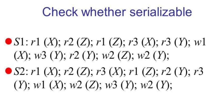 Check whether serializable
S1: rl (X); r2 (Z); r1 (Z); r3 (X); r3 (Y); w1
(X); w3 (Y); r2 (Y); w2 (Z); w2 (Y);
S2: r1 (X); r2 (Z); r3 (X); r1 (Z); r2 (Y); r3
(Y); wl (X); w2 (Z); w3 (Y); w2 (Y);
