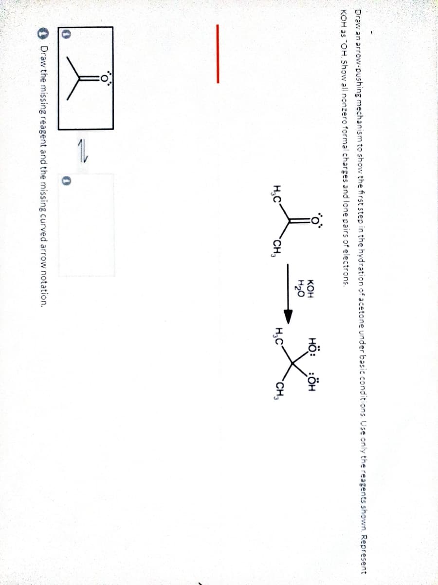 Draw an arrow-pushing mechanism to show the first step in the hydration of acetone under basic conditions. Use only the reagents shown. Represent
KOH as "OH. Show all nonzero formal charges and lone pairs of electrons.
HÖ: :ÖH
Кон
H20
H.C
CH
H,C
CH,
Draw the missing reagent and the missing curved arrow notation.
