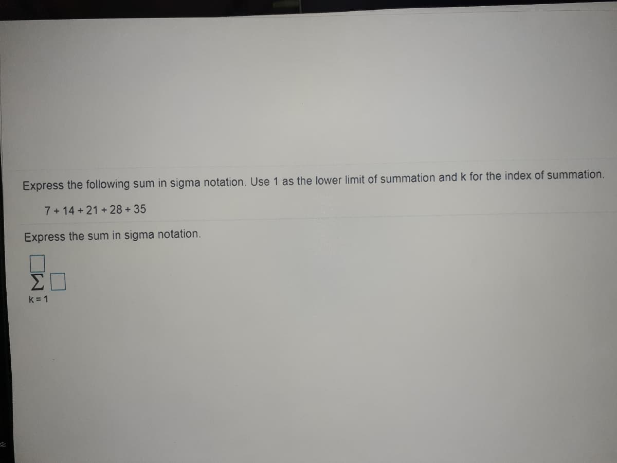 Express the following sum in sigma notation. Use 1 as the lower limit of summation and k for the index of summation.
7 + 14 + 21 +28 +35
Express the sum in sigma notation.
k = 1
