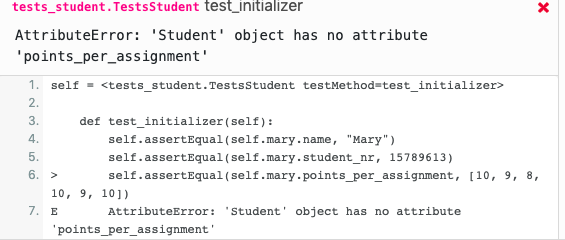 tests_student. TestsStudent test_initializer
AttributeError: 'Student' object has no attribute
'points_per_assignment'
1. self = <tests_student.TestsStudent testMethod=test_initializer>
2.
3.
def test_initializer(self):
4.
self.assertEqual (self.mary.name, "Mary")
5.
self.assertEqual(self.mary.student_nr, 15789613)
6. >
self.assertEqual (self.mary.points_per_assignment, [10, 9, 8,
10, 9, 10])
7. E
AttributeError:
'Student' object has no attribute
'points_per_assignment'
