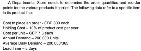 A Departmental Store needs to determine the order quantities and reorder
points for the various products it carries. The following data refer to a specific item
in its product line.
Cost to place an order - GBP 300 each
Holding Cost – 10% of product cost per year
Cost per unit – GBP 7.5 each
Annual Demand – 200,000 Units
Average Daily Demand – 200,000/365
Lead Time – 5 days
