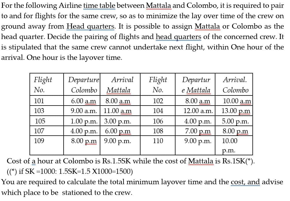 For the following Airline time table between Mattala and Colombo, it is required to pair
to and for flights for the same crew, so as to minimize the lay over time of the crew on
ground away from Head quarters. It is possible to assign Mattala or Colombo as the
head quarter. Decide the pairing of flights and head quarters of the concerned crew. It
is stipulated that the same crew cannot undertake next flight, within One hour of the
arrival. One hour is the layover time.
Flight
Departure
Arrival
Flight
Departur
Arrival.
Colombo
Mattala
No.
e Mattala
Colombo
No.
6.00 a.m
8.00 a.m
102
8.00 a.m
10.00 a.m
101
9.00 a.m.
11.00 a.m
104
12.00 a.m.
13.00 p.m
103
3.00 р.m.
4.00
5.00 p.m.
106
1.00 р.m.
4.00 p.m.
p.m.
7.00 p.m
9.00 p.m.
105
6.00 p.m
8.00 p.m
108
107
110
10.00
109
8.00 p.m| 9.00 p.m.
p.m.
Cost of a hour at Colombo is Rs.1.5SK while the cost of Mattala is Rs.1SK(*).
((*) if SK =1000: 1.5SK=1.5 X1000=1500)
You are required to calculate the total minimum layover time and the cost, and advise
which place to be stationed to the crew.
