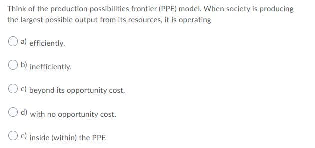 Think of the production possibilities frontier (PPF) model. When society is producing
the largest possible output from its resources, it is operating
a) efficiently.
O b) inefficiently.
O c) beyond its opportunity cost.
d) with no opportunity cost.
e) inside (within) the PPF.
