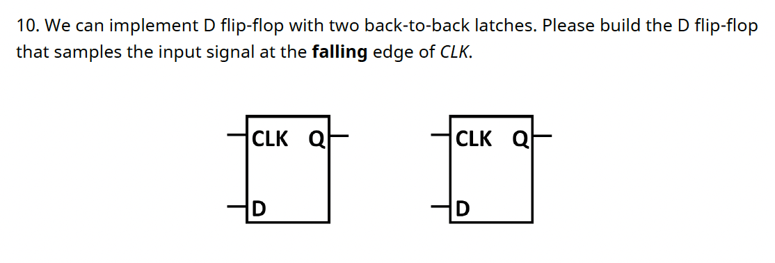 10. We can implement D flip-flop with two back-to-back latches. Please build the D flip-flop
that samples the input signal at the falling edge of CLK.
CLK
Q
CLK Q
D
D

