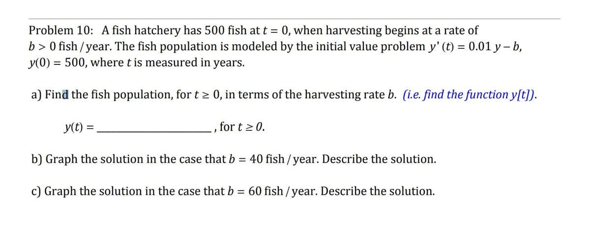 Problem 10: A fish hatchery has 500 fish at t = 0, when harvesting begins at a rate of
b > 0 fish / year. The fish population is modeled by the initial value problem y' (t) = 0.01 y — b,
y(0) = 500, where t is measured in years.
a) Find the fish population, for t ≥ 0, in terms of the harvesting rate b. (i.e. find the function y[t]).
y(t) =
b) Graph the solution in the case that b = 40 fish/year. Describe the solution.
c) Graph the solution in the case that b = 60 fish/year. Describe the solution.
for t≥ 0.
J