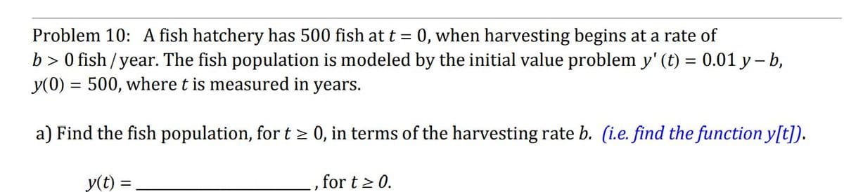 Problem 10: A fish hatchery has 500 fish at t
=
0, when harvesting begins at a rate of
b> 0 fish/year. The fish population is modeled by the initial value problem y' (t) = 0.01 y-b,
y(0) = 500, where t is measured in years.
a) Find the fish population, for t≥ 0, in terms of the harvesting rate b. (i.e. find the function y[t]).
y(t) =
for t≥ 0.