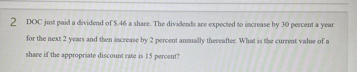 2
DOC just paid a dividend of $.46 a share. The dividends are expected to increase by 30 percent a year
for the next 2 years and then increase by 2 percent annually thereafter. What is the current value of a
share if the appropriate discount rate is 15 percent?