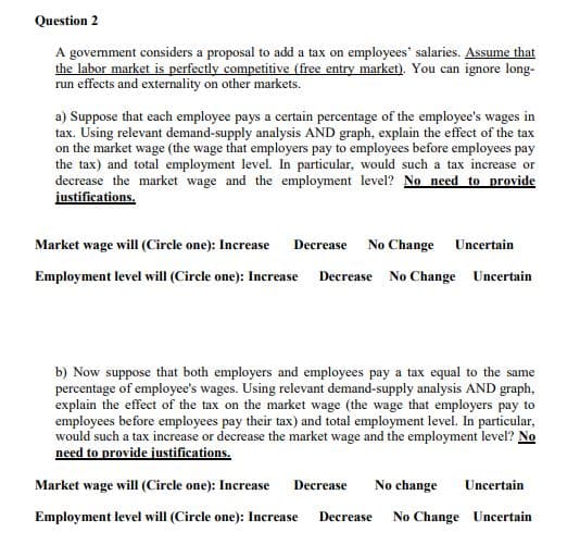 Question 2
A government considers a proposal to add a tax on employees' salaries. Assume that
the labor market is perfectly competitive (free entry market). You can ignore long-
run effects and externality on other markets.
a) Suppose that each employee pays a certain percentage of the employee's wages in
tax. Using relevant demand-supply analysis AND graph, explain the effect of the tax
on the market wage (the wage that employers pay to employees before employees pay
the tax) and total employment level. In particular, would such a tax increase or
decrease the market wage and the employment level? No need to provide
justifications.
Market wage will (Circle one): Increase
Decrease
No Change Uncertain
Employment level will (Circle one): Increase Decrease No Change Uncertain
b) Now suppose that both employers and employees pay a tax equal to the same
percentage of employee's wages. Using relevant demand-supply analysis AND graph,
explain the effect of the tax on the market wage (the wage that employers pay to
employees before employees pay their tax) and total employment level. In particular,
would such a tax increase or decrease the market wage and the employment level? No
need to provide justifications.
Market wage will (Circle one): Increase
Decrease
No change
Uncertain
Employment level will (Circle one): Increase
No Change Uncertain
Decrease