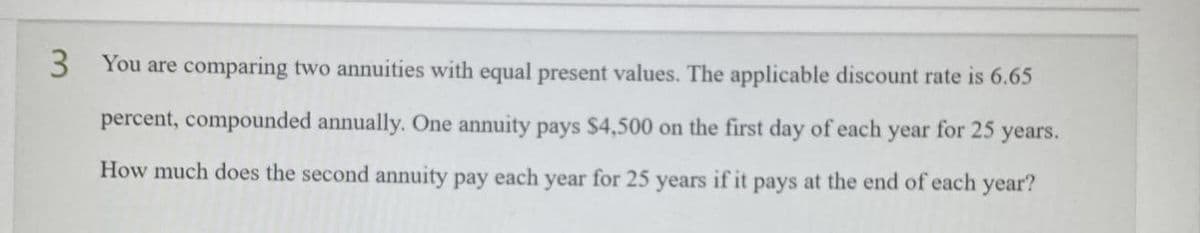 3 You are comparing two annuities with equal present values. The applicable discount rate is 6.65
percent, compounded annually. One annuity pays $4,500 on the first day of each year for 25 years.
How much does the second annuity pay each year for 25
years
if it
pays at the end of each year?