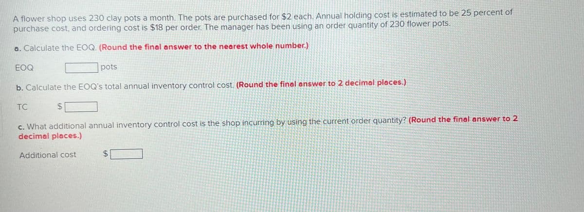A flower shop uses 230 clay pots a month. The pots are purchased for $2 each. Annual holding cost is estimated to be 25 percent of
purchase cost, and ordering cost is $18 per order. The manager has been using an order quantity of 230 flower pots.
a. Calculate the EOQ. (Round the final answer to the nearest whole number.)
EOQ
pots
b. Calculate the EOQ's total annual inventory control cost. (Round the final answer to 2 decimal places.)
TC
$
c. What additional annual inventory control cost is the shop incurring by using the current order quantity? (Round the final answer to 2
decimal places.)
Additional cost
$