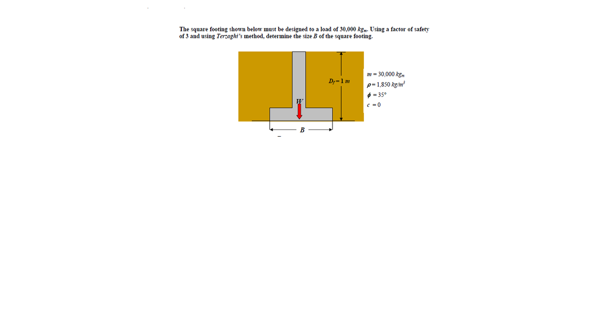 The square footing shown below must be designed to a load of 30,000 kgm. Using a factor of safety
of 3 and using Terzaghi's method, determine the size B of the square footing.
m = 30,000 kgm
D;=1m
p= 1,850 kg/m?
O = 35°
c = 0

