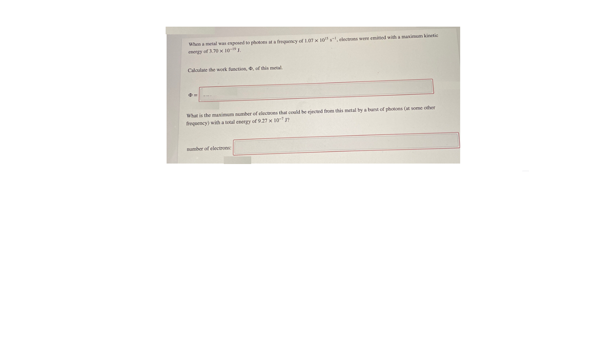 When a metal was exposed to photons at a frequency of 1.07 x 1015 s-, electrons were emitted with a maximum kinetic
energy of 3.70 x 10-19 J
Calculate the work function, 0, of this metal.
What is the maximum number of electrons that could be ejected from this metal by a burst of photons (at some other
frequency) with a total energy of 9.27 x 10-7 J?
number of electrons:
