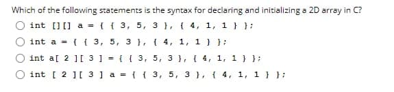 Which of the following statements is the syntax for declaring and initializing a 2D array in C?
int [][] a = { { 3, 5, 3 }, { 4, 1, 1 } };
int a = {{3, 5, 3), (4, 1, 1 } };
int a[ 2 ][ 3 ] = {{3, 5, 3, 4, 1, 1 } };
int [ 2 ][ 3 ] a = { { 3, 5, 3 }, { 4, 1, 1} };