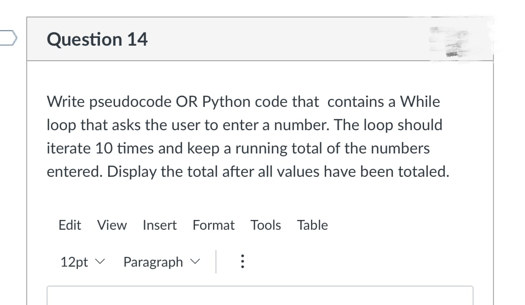 Question 14
Write pseudocode OR Python code that contains a While
loop that asks the user to enter a number. The loop should
iterate 10 times and keep a running total of the numbers
entered. Display the total after all values have been totaled.
Edit View Inser Format Tools able
12pt
Paragraph