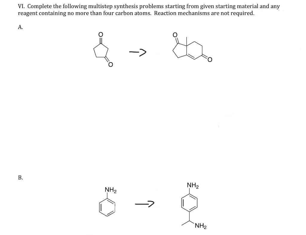 VI. Complete the following multistep synthesis problems starting from given starting material and any
reagent containing no more than four carbon atoms. Reaction mechanisms are not required..
82
A.
B.
NH₂
->
î
NH₂
NH₂