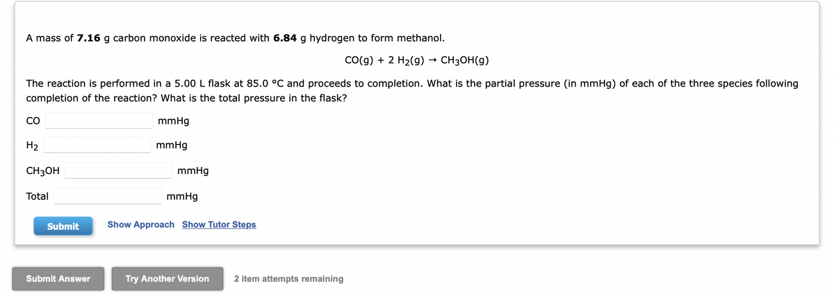 A mass of 7.16 g carbon monoxide is reacted with 6.84 g hydrogen to form methanol.
CO(g) + 2 H₂(g) → CH3OH(g)
The reaction is performed in a 5.00 L flask at 85.0 °C and proceeds to completion. What is the partial pressure (in mmHg) of each of the three species following
completion of the reaction? What is the total pressure in the flask?
mmHg
mmHg
CO
H₂
CH3OH
Total
Submit
Submit Answer
mmHg
mmHg
Show Approach Show Tutor Steps
Try Another Version 2 item attempts remaining