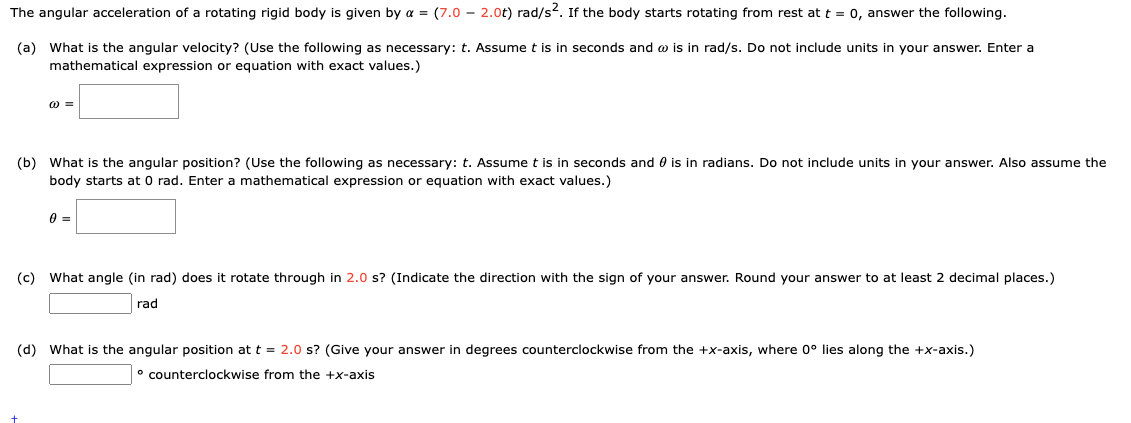 The angular acceleration of a rotating rigid body is given by a = (7.0 2.0t) rad/s². If the body starts rotating from rest at t = 0, answer the following.
(a) What is the angular velocity? (Use the following as necessary: t. Assume t is in seconds and is in rad/s. Do not include units in your answer. Enter a
mathematical expression or equation with exact values.)
@=
(b) What is the angular position? (Use the following as necessary: t. Assume t is in seconds and is in radians. Do not include units in your answer. Also assume the
body starts at 0 rad. Enter a mathematical expression or equation with exact values.)
0 =
(c) What angle (in rad) does it rotate through in 2.0 s? (Indicate the direction with the sign of your answer. Round your answer to at least 2 decimal places.)
rad
(d) What is the angular position at t = 2.0 s? (Give your answer in degrees counterclockwise from the +x-axis, where 0° lies along the +x-axis.)
counterclockwise from the +x-axis