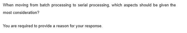 When moving from batch processing to serial processing, which aspects should be given the
most consideration?
You are required to provide a reason for your response.