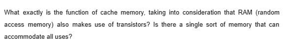 What exactly is the function of cache memory, taking into consideration that RAM (random
access memory) also makes use of transistors? Is there a single sort of memory that can
accommodate all uses?