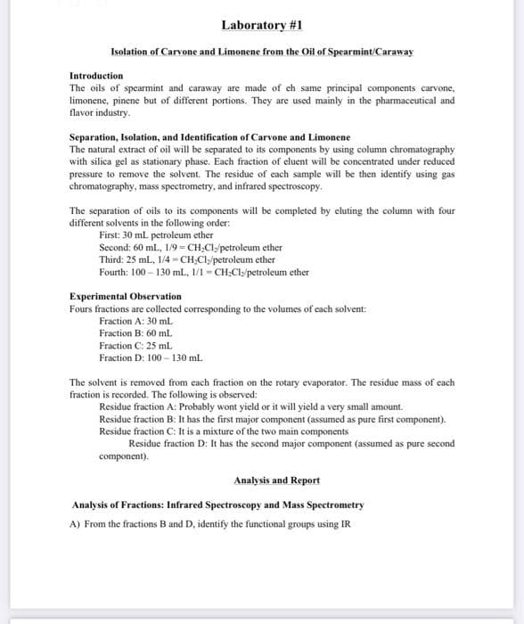 Laboratory #1
Isolation of Carvone and Limonene from the Oil of Spearmint/Caraway
Introduction
The oils of spearmint and caraway are made of ch same principal components carvone,
limonene, pinene but of different portions. They are used mainly in the pharmaceutical and
flavor industry.
Separation, Isolation, and Identification of Carvone and Limonene
The natural extract of oil will be separated to its components by using column chromatography
with silica gel as stationary phase. Each fraction of cluent will be concentrated under reduced
pressure to remove the solvent. The residue of each sample will be then identify using gas
chromatography, mass spectrometry, and infrared spectroscopy.
The separation of oils to its components will be completed by eluting the column with four
different solvents in the following order:
First: 30 ml petroleum ether
Second: 60 ml., 1/9 =CH;Cls/petroleum ether
Third: 25 mL, 1/4 - CH,Cl/petroleum ether
Fourth: 100 – 130 mL., 1/1 - CH;Cls/petroleum ether
Experimental Observation
Fours fractions are collected corresponding to the volumes of cach solvent:
Fraction A: 30 ml
Fraction B: 60 ml.
Fraction C: 25 ml
Fraction D: 100 – 130 ml.
The solvent is removed from each fraction on the rotary evaporator. The residue mass of each
fraction is recorded. The following is observed:
Residue fraction A: Probably wont yield or it will yield a very small amount.
Residue fraction B: It has the first major component (assumed as pure first component).
Residue fraction C: It is a mixture of the two main components
Residue fraction D: It has the second major component (assumed as pure second
component).
Analysis and Report
Analysis of Fractions: Infrared Spectroscopy and Mass Spectrometry
A) From the fractions B and D, identify the functional groups using IR
