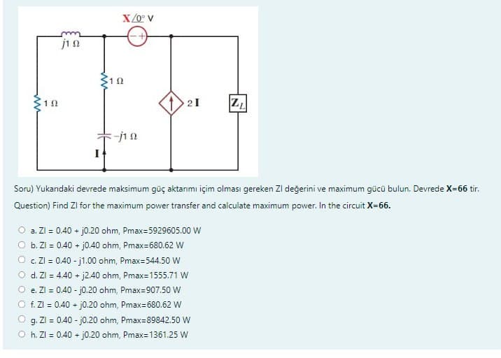 10
jin
I
X/0° V
102
-j10
21
Soru) Yukarıdaki devrede maksimum güç aktarımı içim olması gereken ZI değerini ve maximum gücü bulun. Devrede X=66 tir.
Question) Find Zl for the maximum power transfer and calculate maximum power. In the circuit X=66.
O a. Zl = 0.40 + j0.20 ohm, Pmax=5929605.00 W
b. Zl = 0.40 + j0.40 ohm, Pmax=680.62 W
Z₁
c. ZI= 0.40-j1.00 ohm, Pmax=544.50 W
d. Zl = 4.40 + j2.40 ohm, Pmax=1555.71 W
e. Zl = 0.40-j0.20 ohm, Pmax=907.50 W
f. Zl = 0.40 + j0.20 ohm, Pmax=680.62 W
g. ZI= 0.40-j0.20 ohm, Pmax=89842.50 W
Oh. ZI= 0.40 + j0.20 ohm, Pmax=1361.25 W