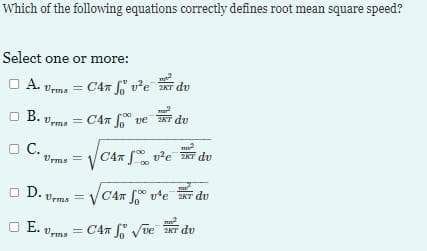 Which of the following equations correctly defines root mean square speed?
Select one or more:
O A.
A. Urms = C4 So U²e 2 du
mar
B. Urma= CAT ve du
□ C.
□
m
Urms= C4 ve T du
D. Urmis
□ E. Urms
=
m
√CAT ve duv
m
= C4 √ve KT du