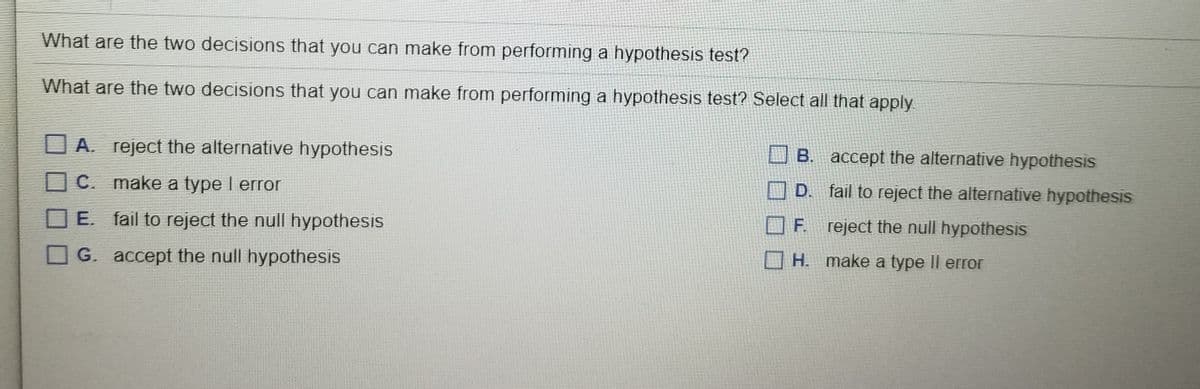 What are the two decisions that you can make from performing a hypothesis test?
What are the two decisions that you can make from performing a hypothesis test? Select all that apply
O A. reject the alternative hypothesis
O B. accept the alternative hypothesis
C. make a type I error
O D. fail to reject the alternative hypothesis
E. fail to reject the null hypothesis
F. reject the null hypothesis
H. make a type Il error
G. accept the null hypothesis
