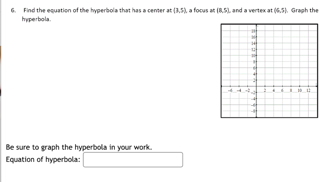 6.
Find the equation of the hyperbola that has a center at (3,5), a focus at (8,5), and a vertex at (6,5). Graph the
hyperbola.
Be sure to graph the hyperbola in your work.
Equation of hyperbola:
18
16+
14+
12
10-
-8-
-6+
4+
-6-4-2
2
4
6
10 12
-2
-41
-6
-8