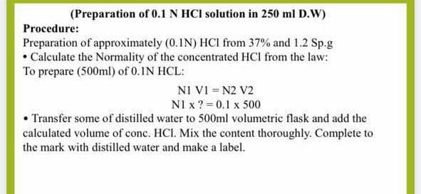 (Preparation of 0.1 N HCI solution in 250 ml D.W)
Procedure:
Preparation of approximately (0.IN) HCI from 37% and 1.2 Sp.g
• Calculate the Normality of the concentrated HCl from the law:
To prepare (500ml) of 0.IN HCL:
NI VI = N2 V2
NI x ? = 0.1 x 500
• Transfer some of distilled water to 500ml volumetric flask and add the
calculated volume of conc. HCI. Mix the content thoroughly. Complete to
the mark with distilled water and make a label.

