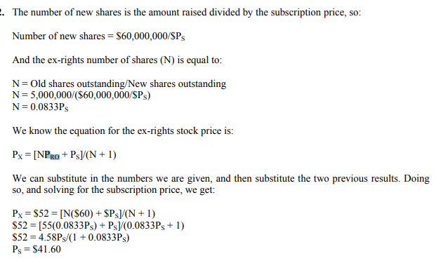 . The number of new shares is the amount raised divided by the subscription price, so:
Number of new shares = $60,000,000/$Ps
And the ex-rights number of shares (N) is equal to:
N= Old shares outstanding/New shares outstanding
N= 5,000,000/($60,000,000/SPs)
N= 0.0833PS
We know the equation for the ex-rights stock price is:
Px = [NPRo + Ps/(N + 1)
We can substitute in the numbers we are given, and then substitute the two previous results. Doing
so, and solving for the subscription price, we get:
Px = $52 = [N($60) + $Ps]/(N + 1)
S52 = [55(0.0833PS) + Ps]/(0.0833Ps + 1)
$52 = 4.58PS/(1 + 0.0833PS)
Ps = $41.60
