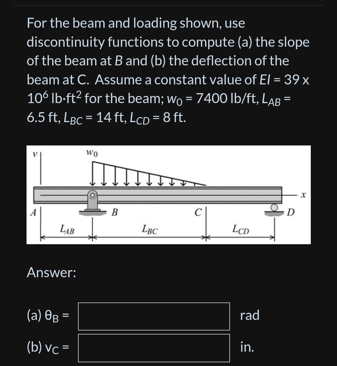 For the beam and loading shown, use
discontinuity functions to compute (a) the slope
of the beam at B and (b) the deflection of the
beam at C. Assume a constant value of El = 39 x
106 lb-ft² for the beam; wo = 7400 lb/ft, Lab =
6.5 ft, LBC = 14 ft, LcD = 8 ft.
LAB
Answer:
(a) 0B =
(b) vc =
WO
B
LBC
LCD
rad
in.
D
X