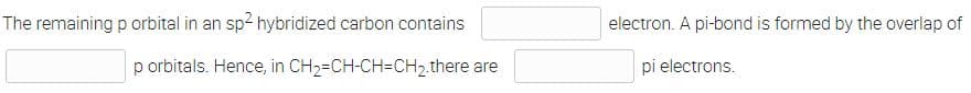 The remaining p orbital in an sp2 hybridized carbon contains
electron. A pi-bond is formed by the overlap of
p orbitals. Hence, in CH2=CH-CH=CH2.there are
pi electrons.
