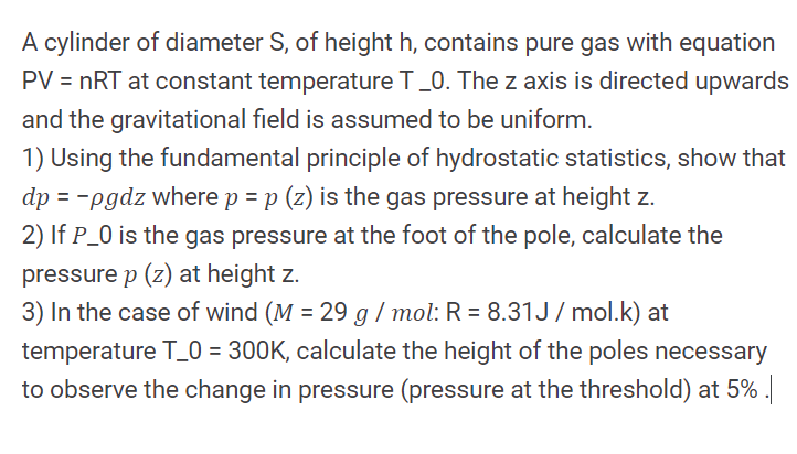 A cylinder of diameter S, of height h, contains pure gas with equation
PV = nRT at constant temperature T_0. The z axis is directed upwards
and the gravitational field is assumed to be uniform.
1) Using the fundamental principle of hydrostatic statistics, show that
dp = -pgdz where p = p (z) is the gas pressure at height z.
2) If P_0 is the gas pressure at the foot of the pole, calculate the
pressure p (z) at height z.
3) In the case of wind (M = 29 g / mol: R = 8.31J/ mol.k) at
temperature T_0 = 300K, calculate the height of the poles necessary
to observe the change in pressure (pressure at the threshold) at 5% .
