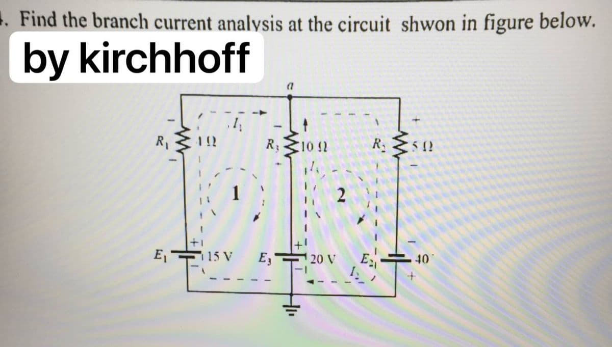 1. Find the branch current analysis at the circuit shwon in figure below.
by kirchhoff
R1
R; 10 12
R.
E, 15 V
E3
20 V
40
