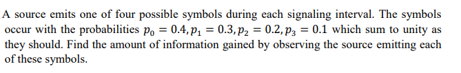 A source emits one of four possible symbols during each signaling interval. The symbols
occur with the probabilities po = 0.4, p₁ = 0.3, P2 = 0.2, P3 = 0.1 which sum to unity as
they should. Find the amount of information gained by observing the source emitting each
of these symbols.