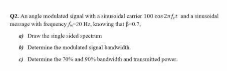 Q2. An angle modulated signal with a sinusoidal carrier 100 cos 2n fet and a sinusoidal
message with frequency -20 Hz, knowing that ß-0.7,
a) Draw the single sided spectrum
b) Determine the modulated signal bandwidth.
c) Determine the 70% and 90% bandwidth and transmitted power.