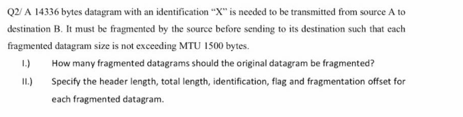 Q2/A 14336 bytes datagram with an identification "X" is needed to be transmitted from source A to
destination B. It must be fragmented by the source before sending to its destination such that each
fragmented datagram size is not exceeding MTU 1500 bytes.
1.) How many fragmented datagrams should the original datagram be fragmented?
II.)
Specify the header length, total length, identification, flag and fragmentation offset for
each fragmented datagram.