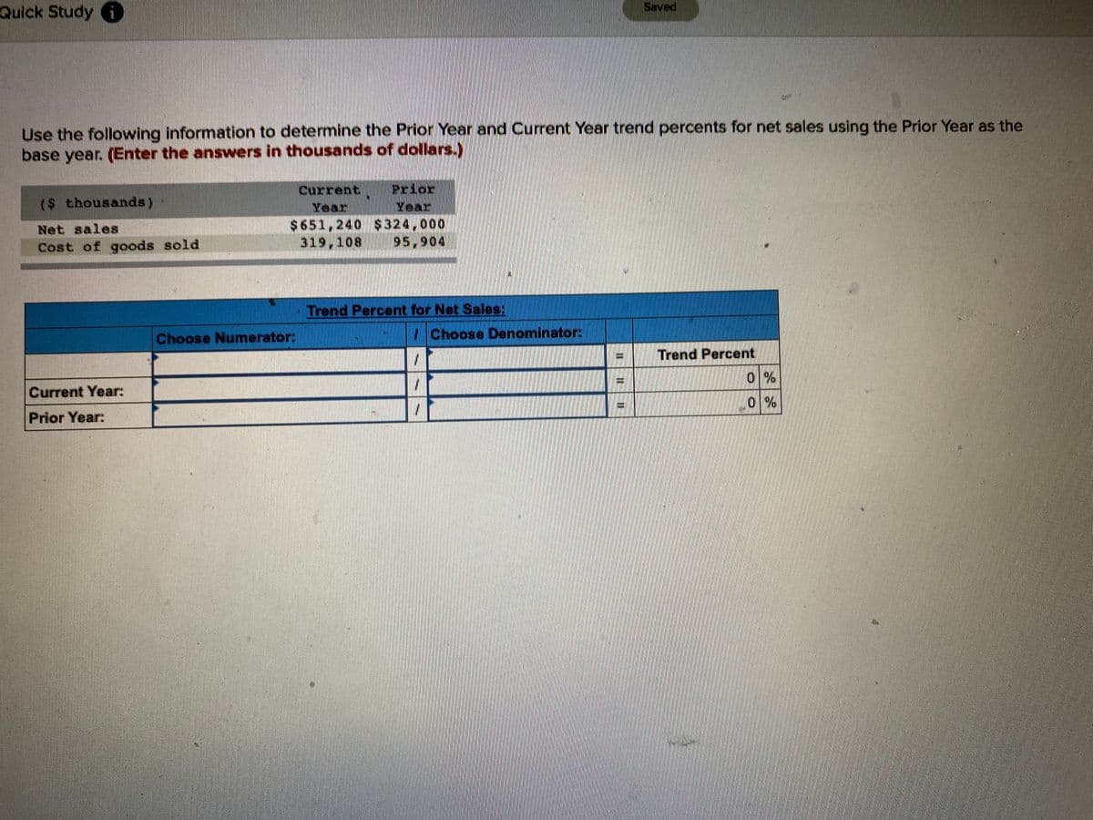 Saved
Quick Study
Use the following information to determine the Prior Year and Current Year trend percents for net sales using the Prior Year as the
base year. (Enter the answers in thousands of dollars.)
Prior
Year
Current
($ thousands)
Year
$651,240 $324,000
319,108
Net sales
Cost of goods sold
95,904
- Trend Percent for Net Sales:
Choose Numerator:
Choose Denominator:
Trend Percent
0%
Current Year:
0%
Prior Year:
