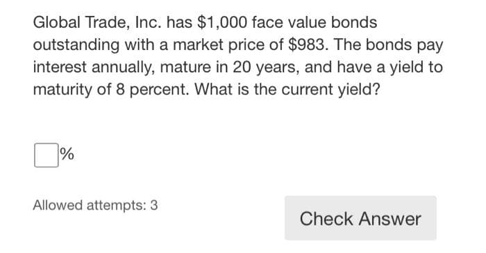 Global Trade, Inc. has $1,000 face value bonds
outstanding with a market price of $983. The bonds pay
interest annually, mature in 20 years, and have a yield to
maturity of 8 percent. What is the current yield?
%
Allowed attempts: 3
Check Answer