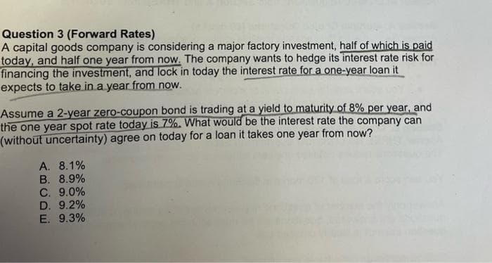 Question 3 (Forward Rates)
A capital goods company is considering a major factory investment, half of which is paid
today, and half one year from now. The company wants to hedge its interest rate risk for
financing the investment, and lock in today the interest rate for a one-year loan it
expects to take in a year from now.
Assume a 2-year zero-coupon bond is trading at a yield to maturity of 8% per year, and
the one year spot rate today is 7%. What would be the interest rate the company can
(without uncertainty) agree on today for a loan it takes one year from now?
A. 8.1%
B. 8.9%
C. 9.0%
D. 9.2%
E. 9.3%
