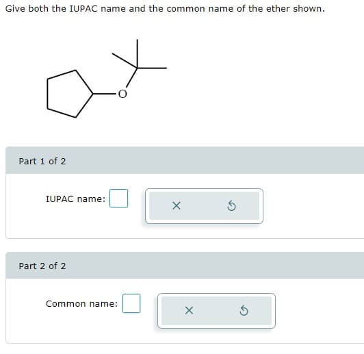 Give both the IUPAC name and the common name of the ether shown.
Part 1 of 2
IUPAC name:
Part 2 of 2
Common name:
X
X
Ś
5
