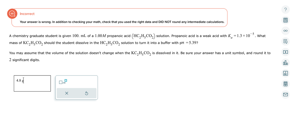 Incorrect
Your answer is wrong. In addition to checking your math, check that you used the right data and DID NOT round any intermediate calculations.
a
A chemistry graduate student is given 100. mL of a 1.00M propanoic acid (HC₂H₂CO₂) solution. Propanoic acid is a weak acid with K=1.3 × 10-5. What
mass of KC₂H₂CO₂ should the student dissolve in the HC₂H-CO₂ solution to turn it into a buffer with pH = 5.39?
You may assume that the volume of the solution doesn't change when the KC₂H₂CO₂ is dissolved in it. Be sure your answer has a unit symbol, and round it to
2 significant digits.
4.8
x10
X
Ś
2
Y
olo
18
Ar