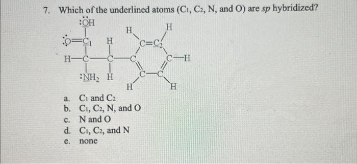 7. Which of the underlined atoms (C1, C2, N, and O) are sp hybridized?
:OH
H
H-C- -C-
:NH, H
a.
b.
c.
d.
e.
H
H
H
C=C₂
Ci and C2
C₁, C2, N, and O
N and O
C₁, C2, and N
none
C-H
H