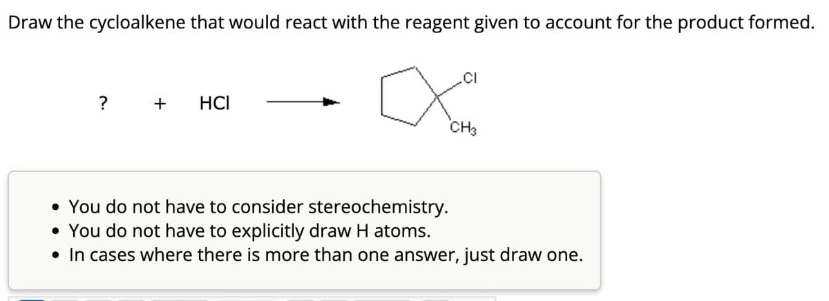 Draw the cycloalkene that would react with the reagent given to account for the product formed.
?
+ HCI
CH3
• You do not have to consider stereochemistry.
• You do not have to explicitly draw H atoms.
• In cases where there is more than one answer, just draw one.