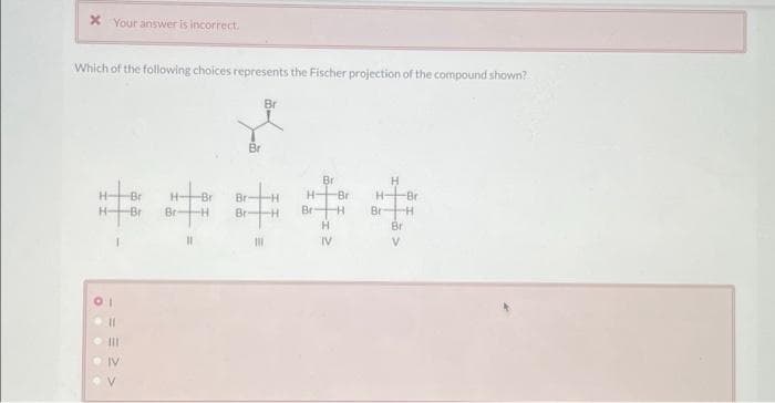 x Your answer is incorrect.
Which of the following choices represents the Fischer projection of the compound shown?
Br
X
Br
O
11
Br
-Bri
Br Br -H
11
Br
Br
111
H
Br
H-
Br-
-Br
-H
H
IV
H
H- -Br
Br H
Bri
V
