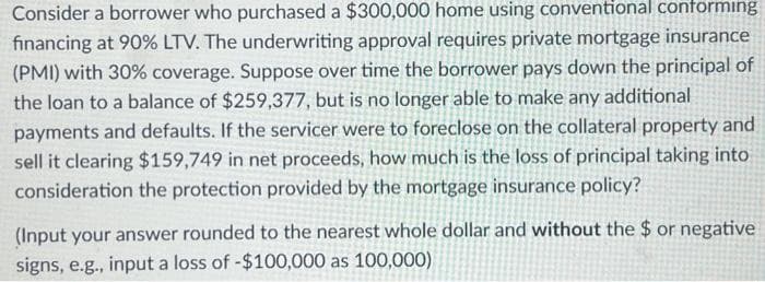 Consider a borrower who purchased a $300,000 home using conventional conforming
financing at 90% LTV. The underwriting approval requires private mortgage insurance
(PMI) with 30% coverage. Suppose over time the borrower pays down the principal of
the loan to a balance of $259,377, but is no longer able to make any additional
payments and defaults. If the servicer were to foreclose on the collateral property and
sell it clearing $159,749 in net proceeds, how much is the loss of principal taking into
consideration the protection provided by the mortgage insurance policy?
(Input your answer rounded to the nearest whole dollar and without the $ or negative
signs, e.g., input a loss of -$100,000 as 100,000)
