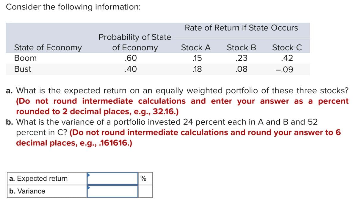 Consider the following information:
State of Economy
Boom
Bust
Probability of State
of Economy
a. Expected return
b. Variance
.60
.40
Rate of Return if State Occurs
%
Stock A Stock B
.23
.08
.15
.18
a. What is the expected return on an equally weighted portfolio of these three stocks?
(Do not round intermediate calculations and enter your answer as a percent
rounded to 2 decimal places, e.g., 32.16.)
b. What is the variance of a portfolio invested 24 percent each in A and B and 52
percent in C? (Do not round intermediate calculations and round your answer to 6
decimal places, e.g., .161616.)
Stock C
.42
-.09