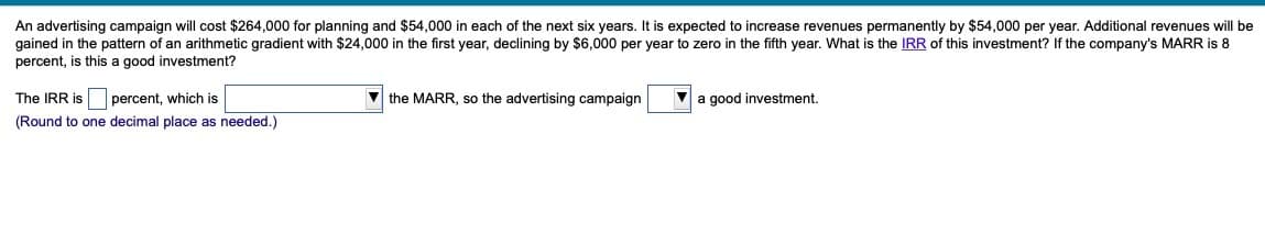 An advertising campaign will cost $264,000 for planning and $54,000 in each of the next six years. It is expected to increase revenues permanently by $54,000 per year. Additional revenues will be
gained in the pattern of an arithmetic gradient with $24,000 in the first year, declining by $6,000 per year to zero in the fifth year. What is the IRR of this investment? If the company's MARR is 8
percent, is this a good investment?
The IRR is percent, which is
(Round to one decimal place as needed.)
the MARR, so the advertising campaign
a good investment.
