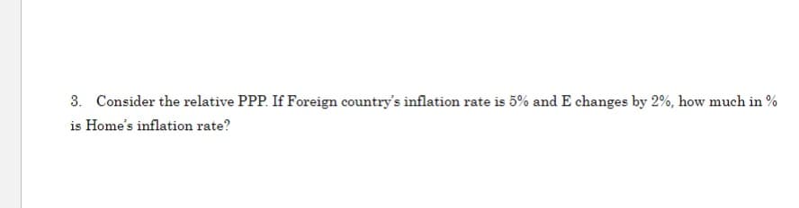 3. Consider the relative PPP. If Foreign country's inflation rate is 5% and E changes by 2%, how much in %
is Home's inflation rate?