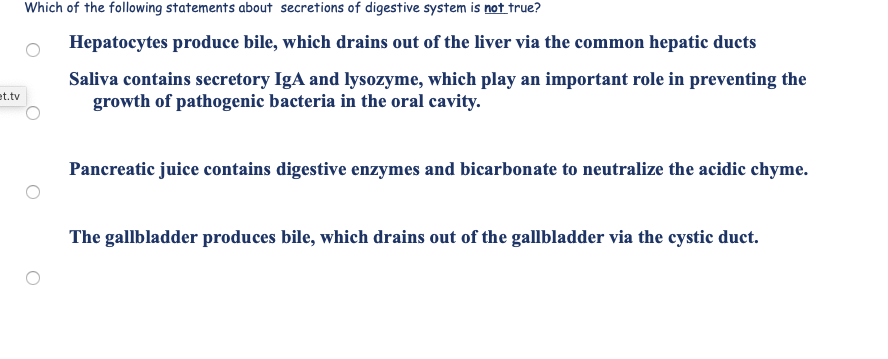 Which of the following statements about secretions of digestive system is not true?
Hepatocytes produce bile, which drains out of the liver via the common hepatic ducts
Saliva contains secretory IgA and lysozyme, which play an important role in preventing the
growth of pathogenic bacteria in the oral cavity.
Pancreatic juice contains digestive enzymes and bicarbonate to neutralize the acidic chyme.
The gallbladder produces bile, which drains out of the gallbladder via the cystic duct.
